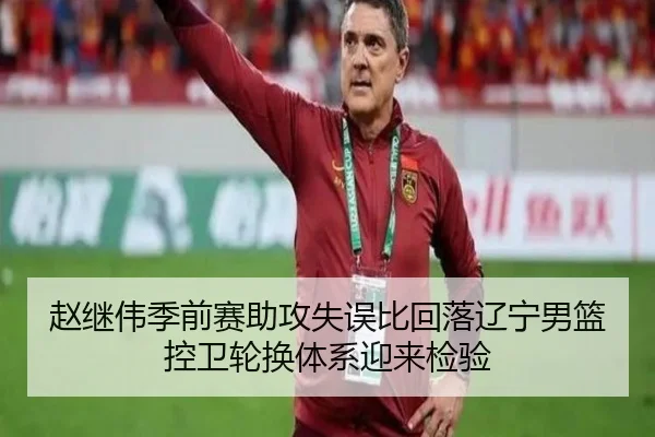 赵继伟季前赛助攻失误比回落辽宁男篮控卫轮换体系迎来检验